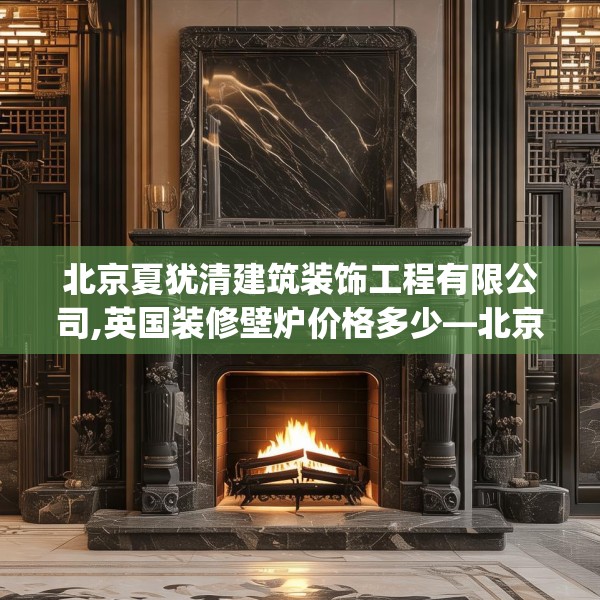 北京夏犹清建筑装饰工程有限公司,英国装修壁炉价格多少—北京夏犹清建筑装饰工程有限公司375.a251b252c255fgy.262fhsg