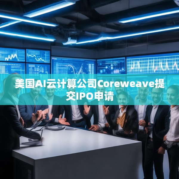 美国AI云计算公司Coreweave提交IPO申请