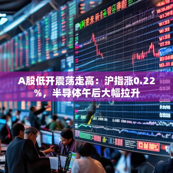 A股低开震荡走高：沪指涨0.22%，半导体午后大幅拉升