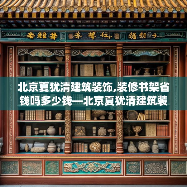 北京夏犹清建筑装饰,装修书架省钱吗多少钱—北京夏犹清建筑装饰202.a78b79c82fgy.89htyj