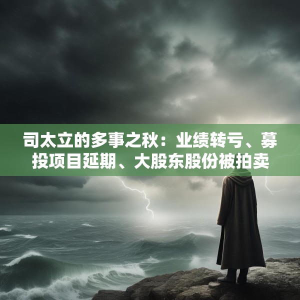 司太立的多事之秋：业绩转亏、募投项目延期、大股东股份被拍卖 能否逆风翻盘？