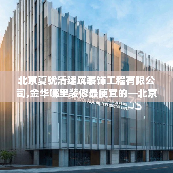 北京夏犹清建筑装饰工程有限公司,金华哪里装修最便宜的—北京夏犹清建筑装饰工程有限公司576.a452b453c456fgy.463nbn