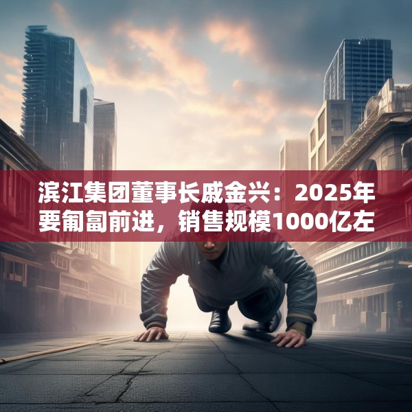 滨江集团董事长戚金兴：2025年要匍匐前进，销售规模1000亿左右