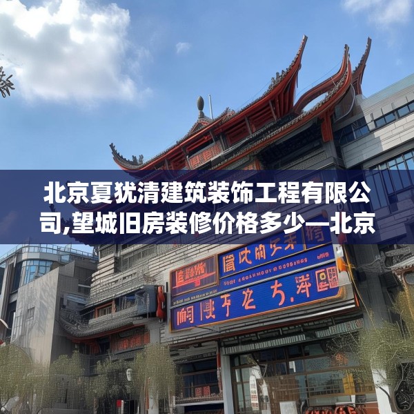 北京夏犹清建筑装饰工程有限公司,望城旧房装修价格多少—北京夏犹清建筑装饰工程有限公司469.a345b346c349fgy.356jhhj