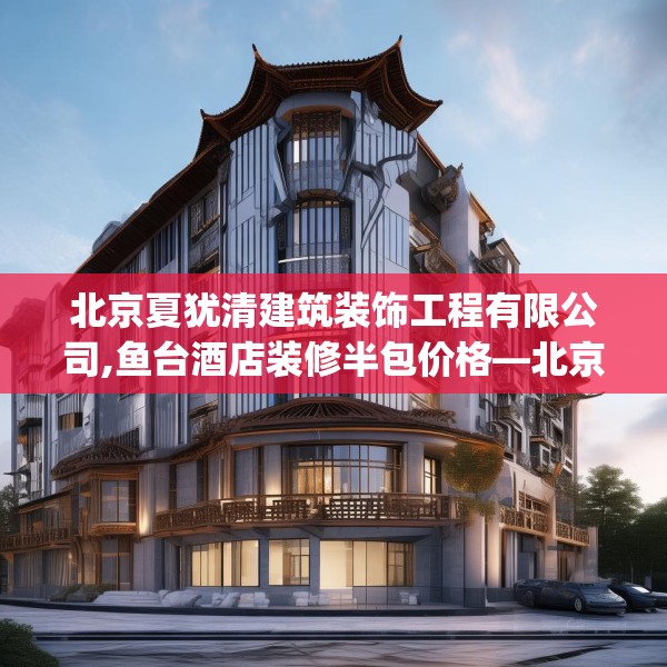 北京夏犹清建筑装饰工程有限公司,鱼台酒店装修半包价格—北京夏犹清建筑装饰工程有限公司502.a378b379c382fgy.389dewqe