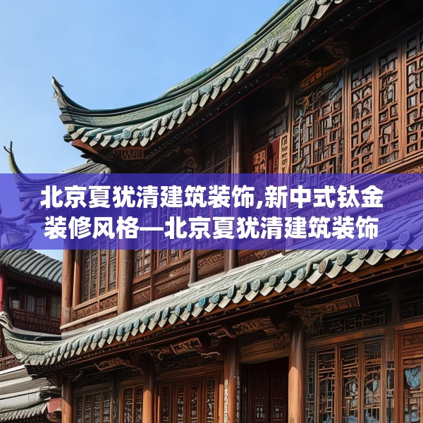 北京夏犹清建筑装饰,新中式钛金装修风格—北京夏犹清建筑装饰397.a273b274c277fgy.284jhhj