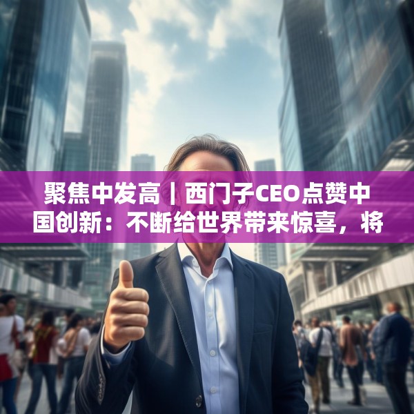 聚焦中发高｜西门子CEO点赞中国创新：不断给世界带来惊喜，将持续在华投入